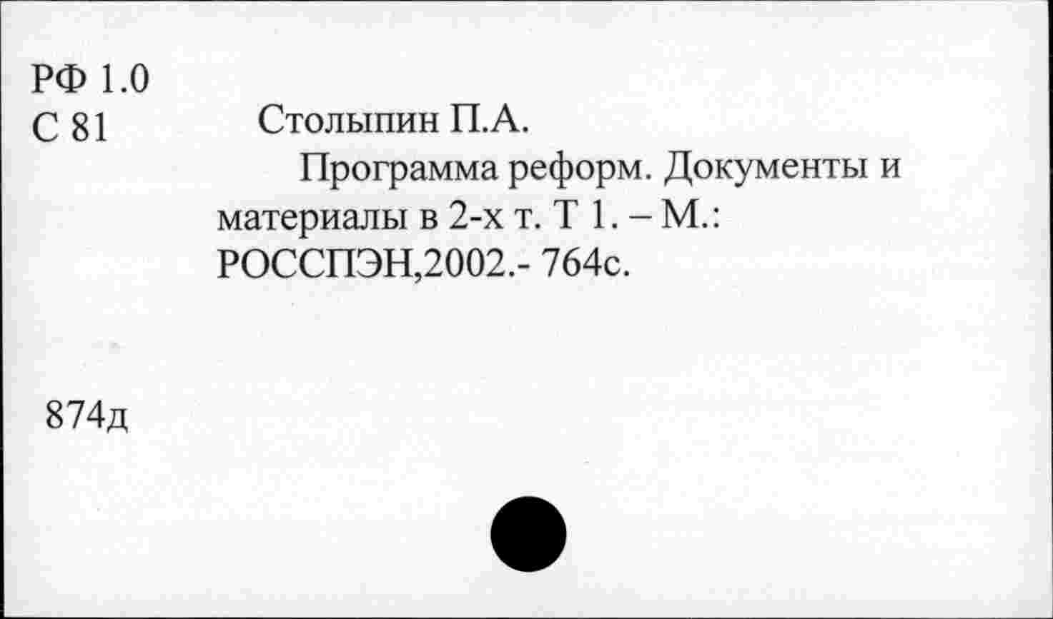 ﻿РФ 1.0
С 81 Столыпин П.А.
Программа реформ. Документы и материалы в 2-х т. Т 1. - М.: РОССПЭН,2002.- 764с.
874д